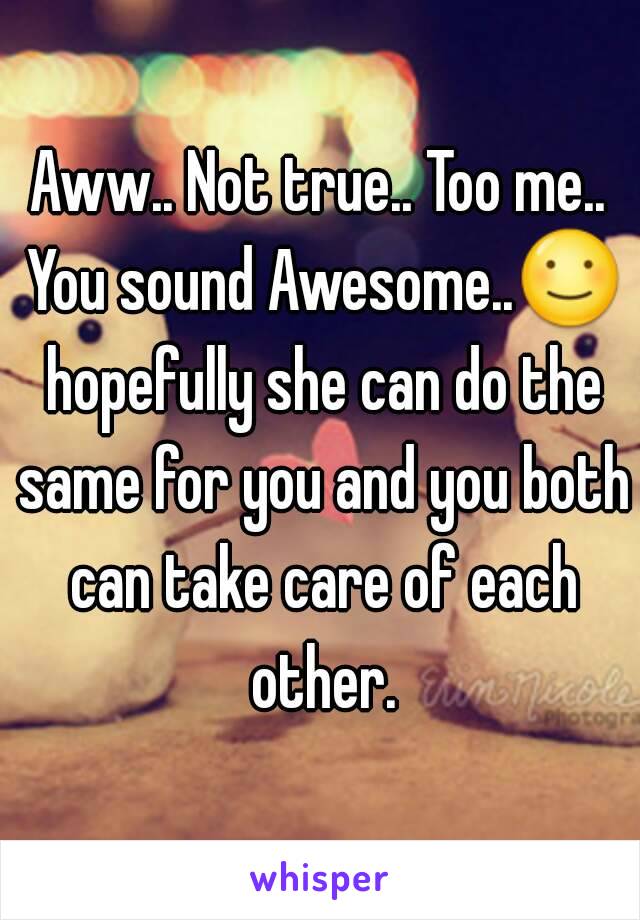 Aww.. Not true.. Too me.. You sound Awesome..☺ hopefully she can do the same for you and you both can take care of each other.