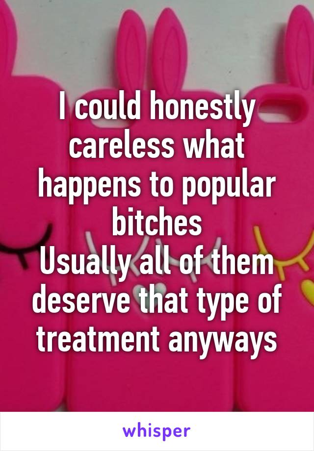 I could honestly careless what happens to popular bitches
Usually all of them deserve that type of treatment anyways