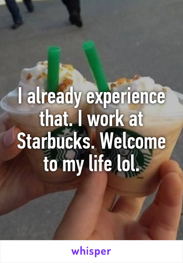 I already experience that. I work at Starbucks. Welcome to my life lol.