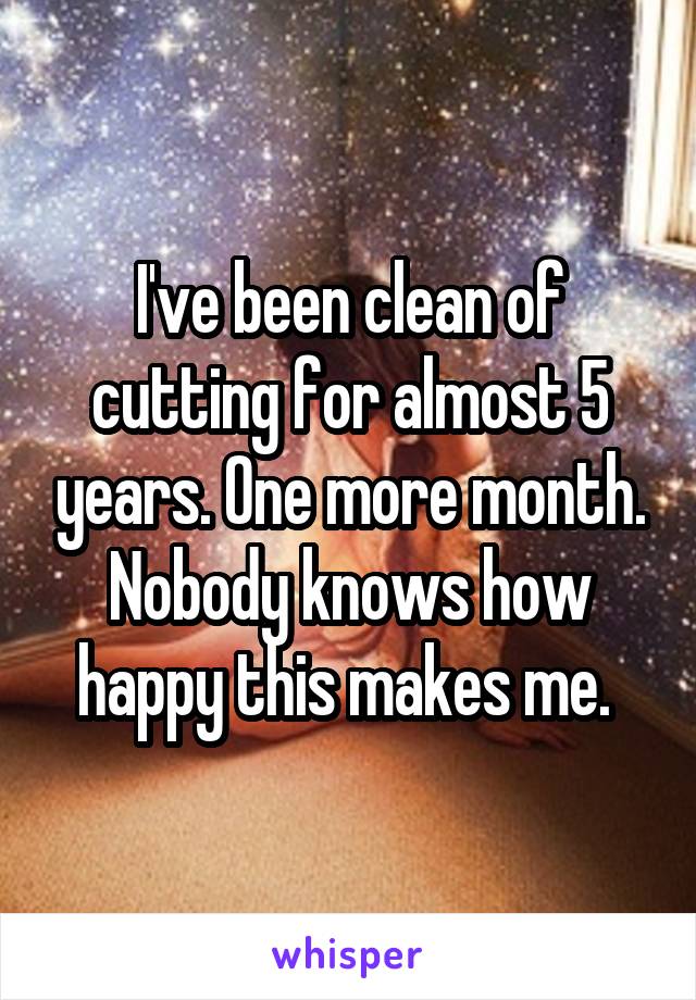 I've been clean of cutting for almost 5 years. One more month. Nobody knows how happy this makes me. 