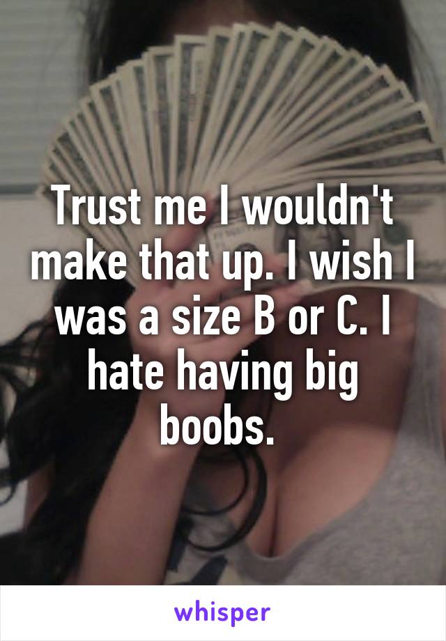 Trust me I wouldn't make that up. I wish I was a size B or C. I hate having big boobs. 