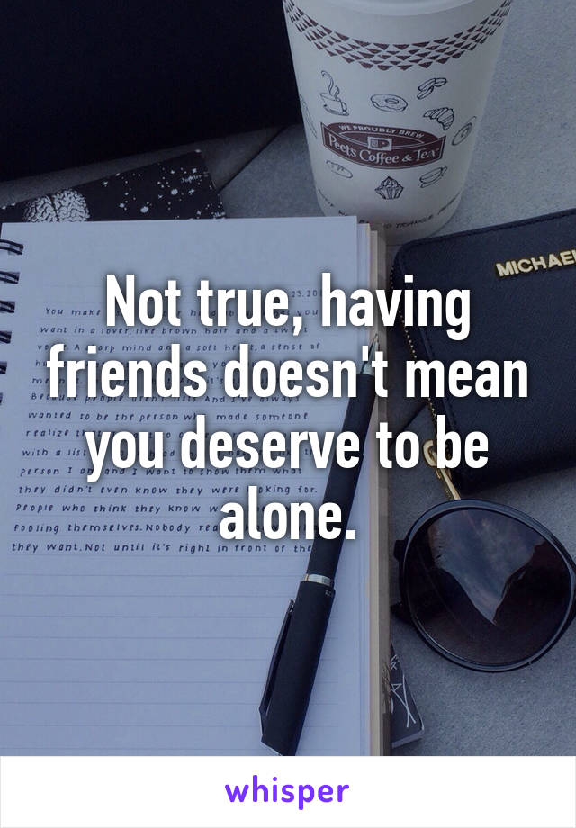 Not true, having friends doesn't mean you deserve to be alone.