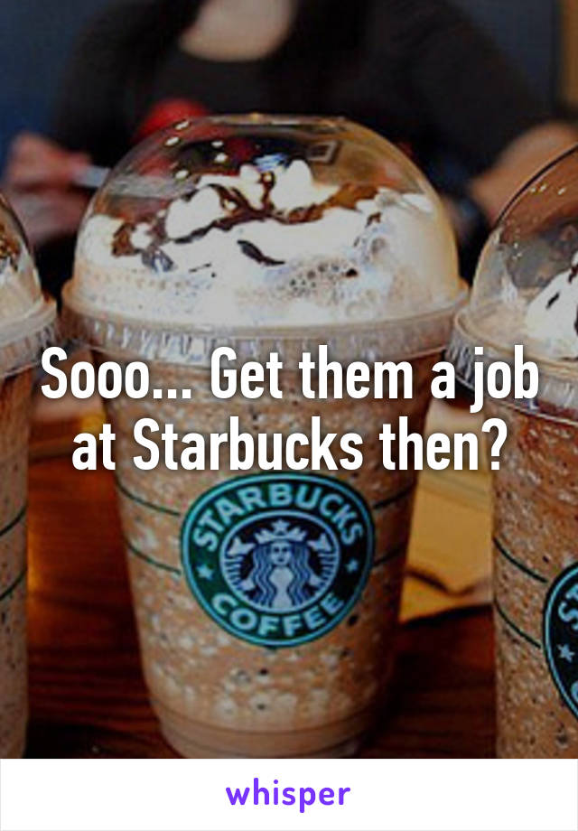 Sooo... Get them a job at Starbucks then?