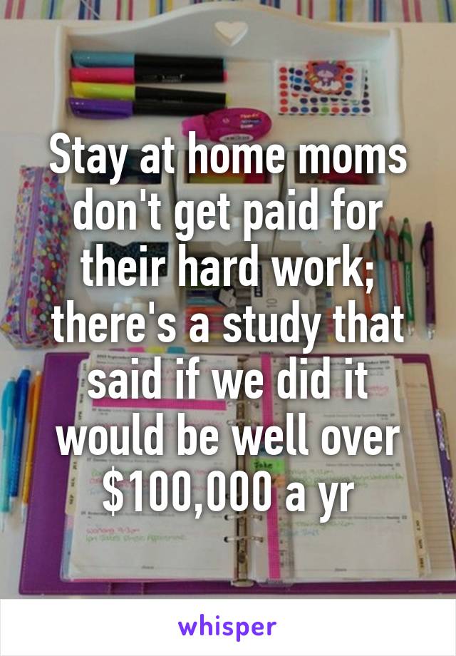 Stay at home moms don't get paid for their hard work; there's a study that said if we did it would be well over $100,000 a yr