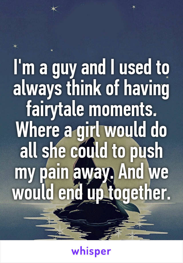 I'm a guy and I used to always think of having fairytale moments. Where a girl would do all she could to push my pain away. And we would end up together.