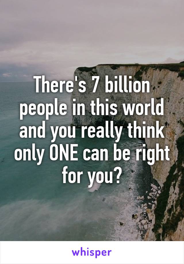 There's 7 billion people in this world and you really think only ONE can be right for you?