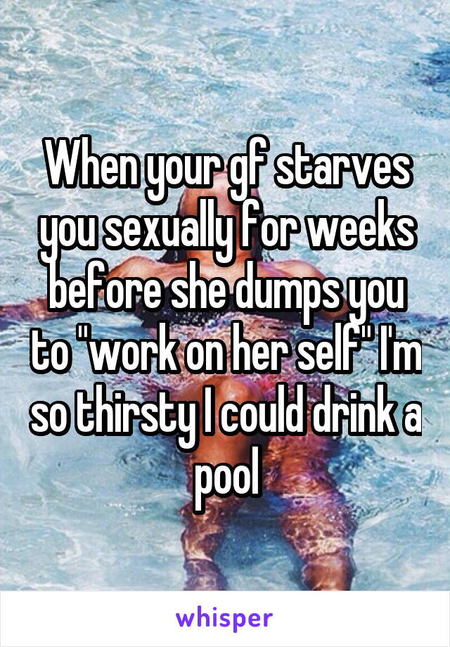 When your gf starves you sexually for weeks before she dumps you to "work on her self" I'm so thirsty I could drink a pool