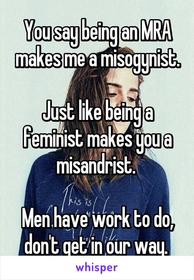 You say being an MRA makes me a misogynist.

Just like being a feminist makes you a misandrist. 

Men have work to do, don't get in our way. 