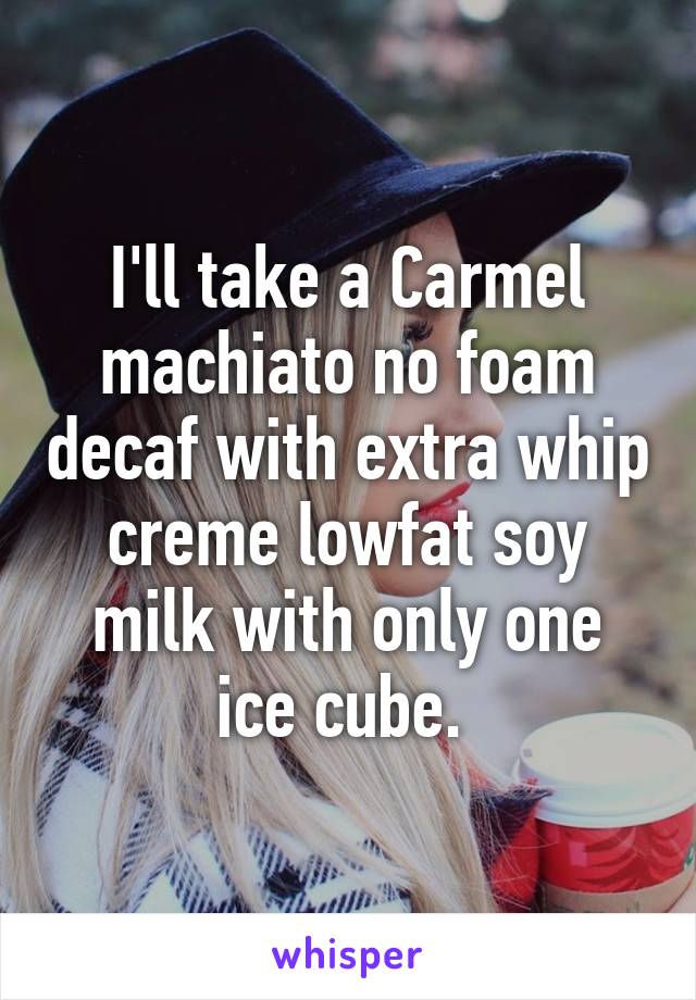 I'll take a Carmel machiato no foam decaf with extra whip creme lowfat soy milk with only one ice cube. 