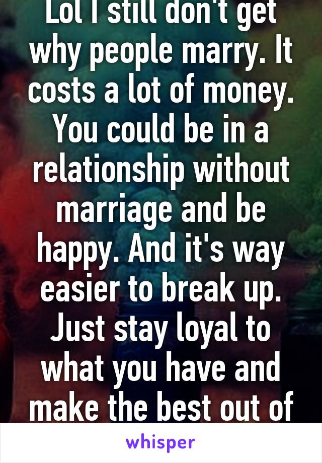 Lol I still don't get why people marry. It costs a lot of money. You could be in a relationship without marriage and be happy. And it's way easier to break up. Just stay loyal to what you have and make the best out of it.