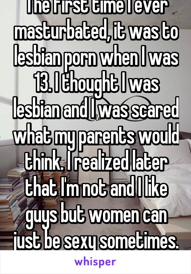 The first time I ever masturbated, it was to lesbian porn when I was 13. I thought I was lesbian and I was scared what my parents would think. I realized later that I'm not and I like guys but women can just be sexy sometimes. 