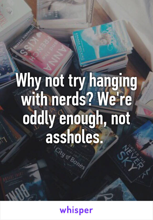 Why not try hanging with nerds? We're oddly enough, not assholes. 