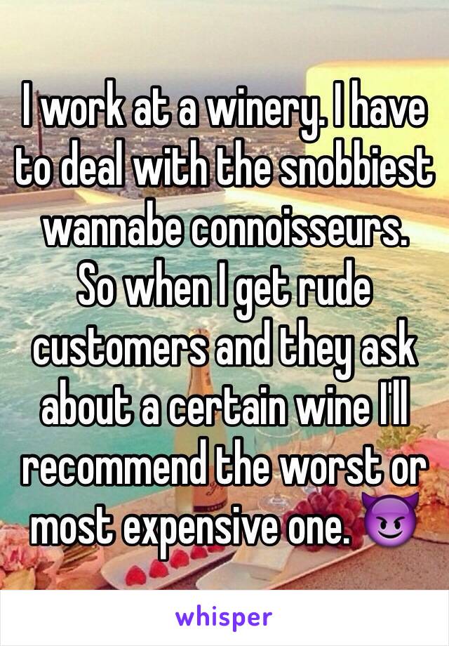 I work at a winery. I have to deal with the snobbiest wannabe connoisseurs.
So when I get rude customers and they ask about a certain wine I'll recommend the worst or most expensive one. 😈