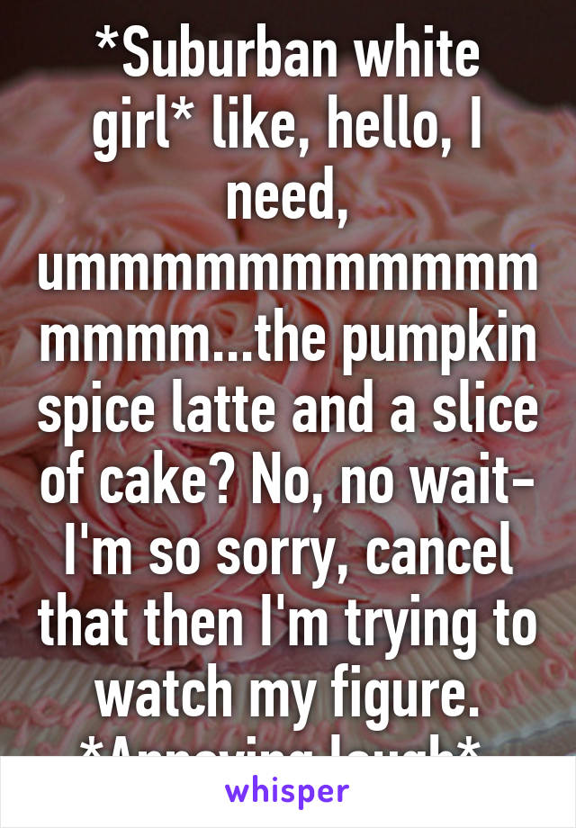 *Suburban white girl* like, hello, I need, ummmmmmmmmmmmmmm...the pumpkin spice latte and a slice of cake? No, no wait- I'm so sorry, cancel that then I'm trying to watch my figure. *Annoying laugh* 