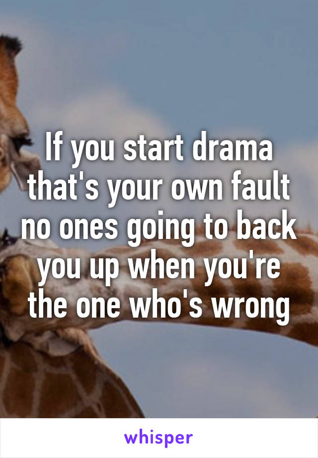 If you start drama that's your own fault no ones going to back you up when you're the one who's wrong