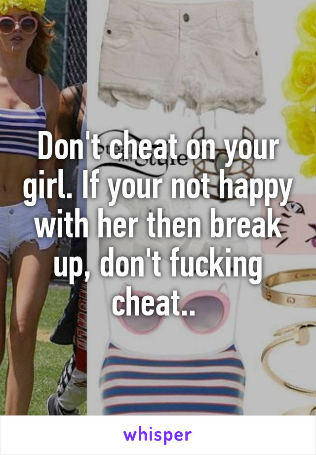 Don't cheat on your girl. If your not happy with her then break up, don't fucking cheat.. 