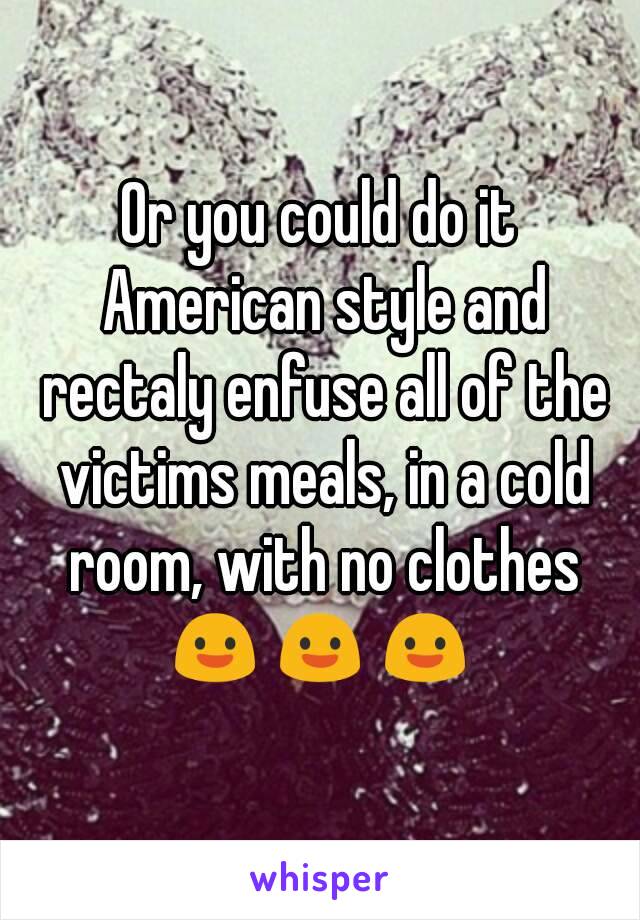 Or you could do it American style and rectaly enfuse all of the victims meals, in a cold room, with no clothes
😃😃😃
