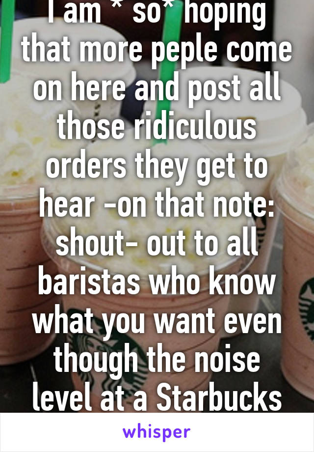 I am * so* hoping that more peple come on here and post all those ridiculous orders they get to hear -on that note: shout- out to all baristas who know what you want even though the noise level at a Starbucks is insane!!