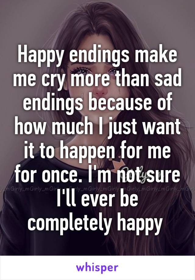 Happy endings make me cry more than sad endings because of how much I just want it to happen for me for once. I'm not sure I'll ever be completely happy 