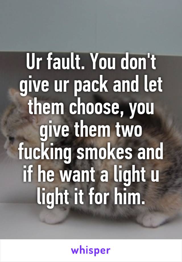 Ur fault. You don't give ur pack and let them choose, you give them two fucking smokes and if he want a light u light it for him.