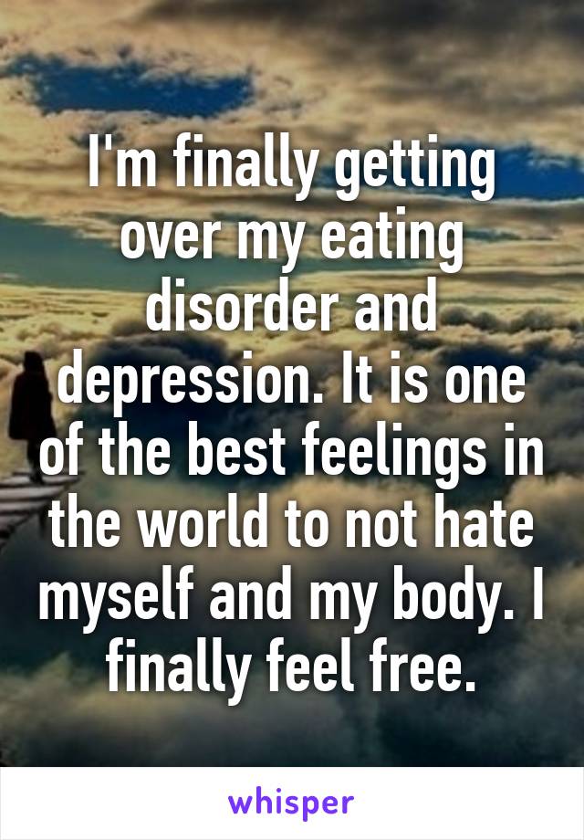 I'm finally getting over my eating disorder and depression. It is one of the best feelings in the world to not hate myself and my body. I finally feel free.