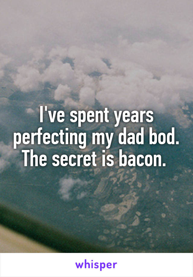 I've spent years perfecting my dad bod. The secret is bacon. 