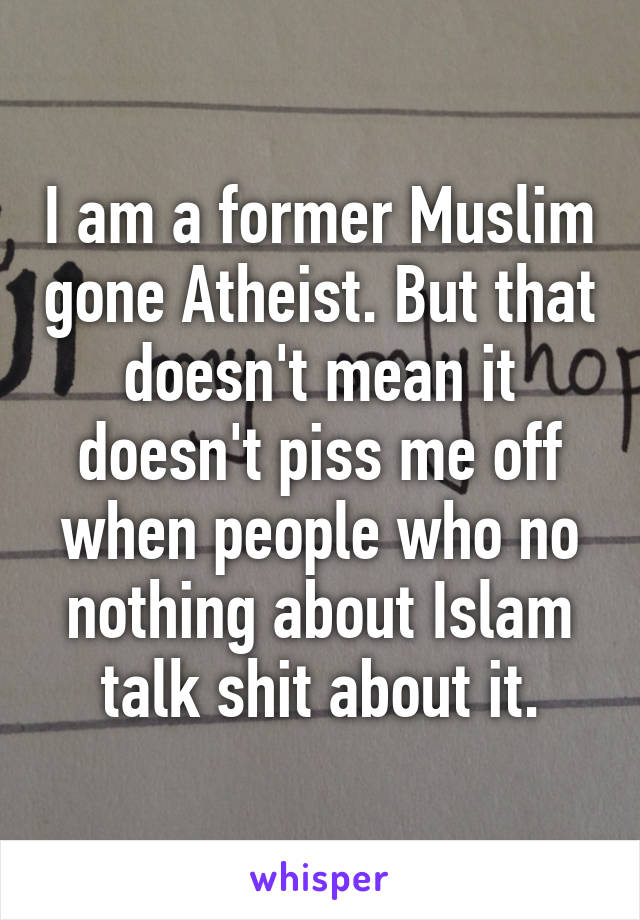 I am a former Muslim gone Atheist. But that doesn't mean it doesn't piss me off when people who no nothing about Islam talk shit about it.