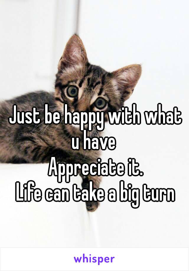 Just be happy with what u have  
Appreciate it.
Life can take a big turn