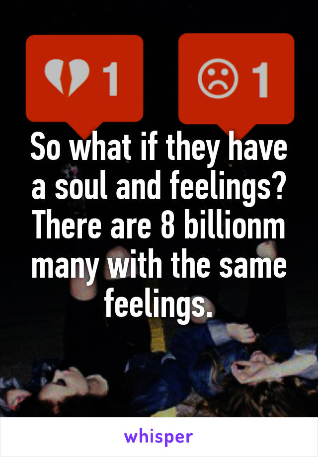 So what if they have a soul and feelings? There are 8 billionm many with the same feelings.