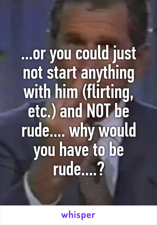 ...or you could just not start anything with him (flirting, etc.) and NOT be rude.... why would you have to be rude....?