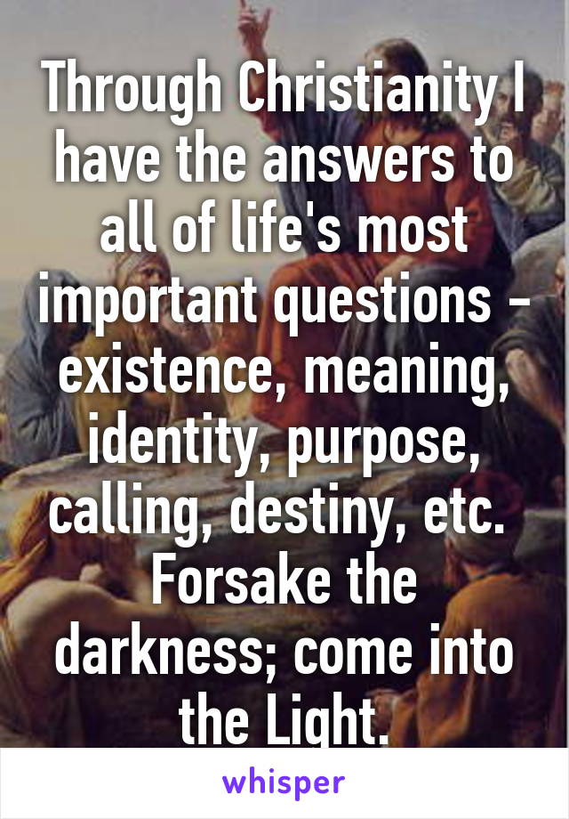 Through Christianity I have the answers to all of life's most important questions - existence, meaning, identity, purpose, calling, destiny, etc.  Forsake the darkness; come into the Light.