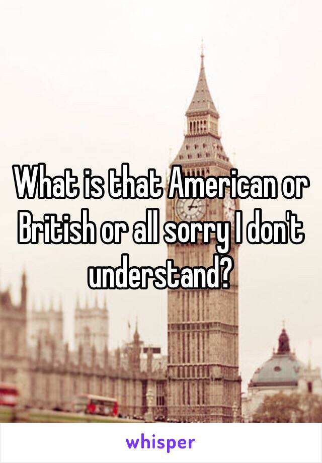 What is that American or British or all sorry I don't understand? 