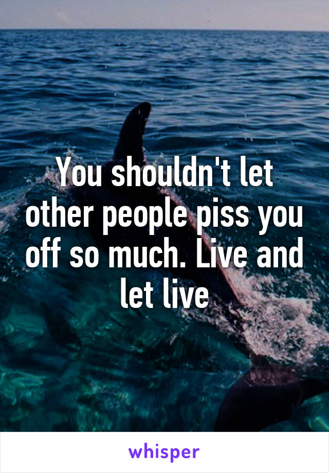 You shouldn't let other people piss you off so much. Live and let live