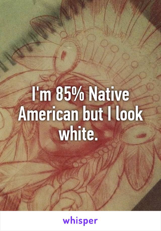 I'm 85% Native American but I look white. 