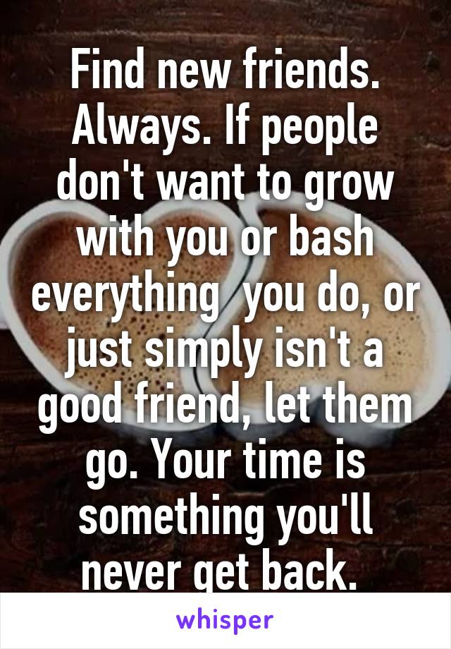 Find new friends. Always. If people don't want to grow with you or bash everything  you do, or just simply isn't a good friend, let them go. Your time is something you'll never get back. 