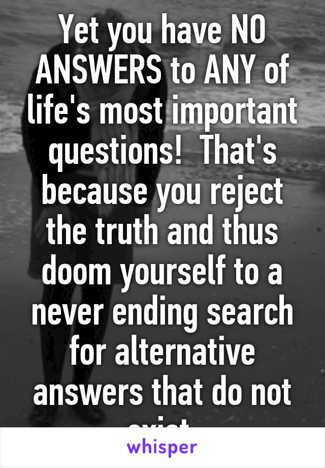 Yet you have NO ANSWERS to ANY of life's most important questions!  That's because you reject the truth and thus doom yourself to a never ending search for alternative answers that do not exist.