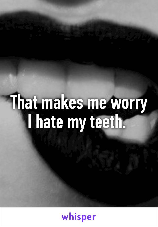 That makes me worry I hate my teeth. 