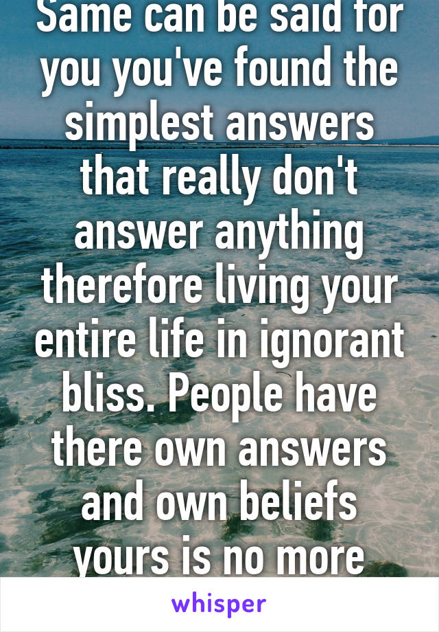 Same can be said for you you've found the simplest answers that really don't answer anything therefore living your entire life in ignorant bliss. People have there own answers and own beliefs yours is no more correct then mine.