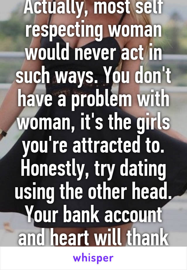Actually, most self respecting woman would never act in such ways. You don't have a problem with woman, it's the girls you're attracted to. Honestly, try dating using the other head. Your bank account and heart will thank you.