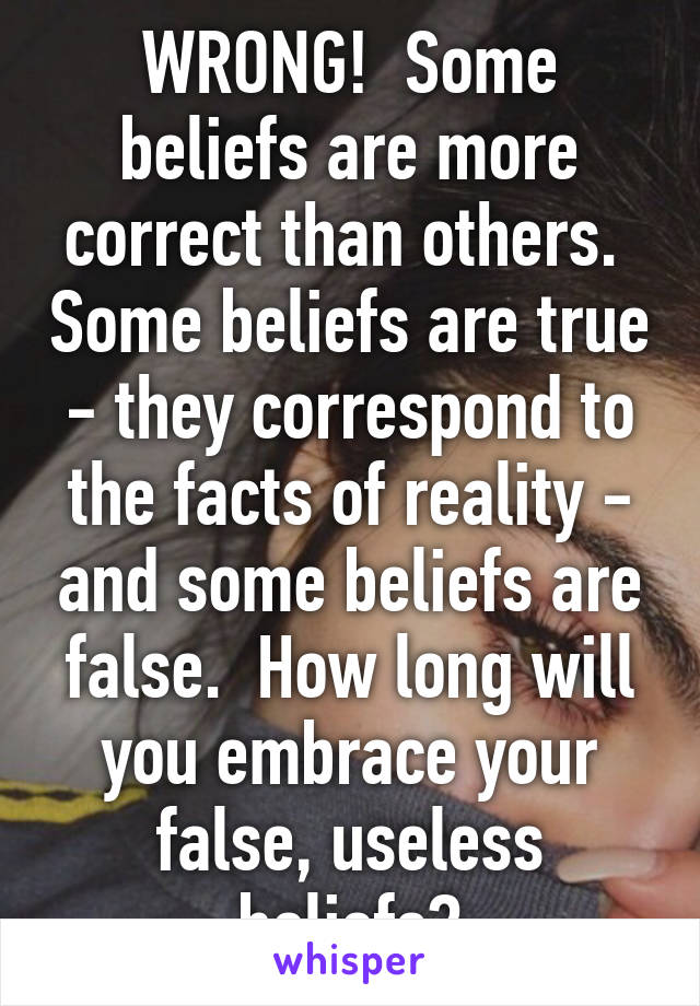 WRONG!  Some beliefs are more correct than others.  Some beliefs are true - they correspond to the facts of reality - and some beliefs are false.  How long will you embrace your false, useless beliefs?