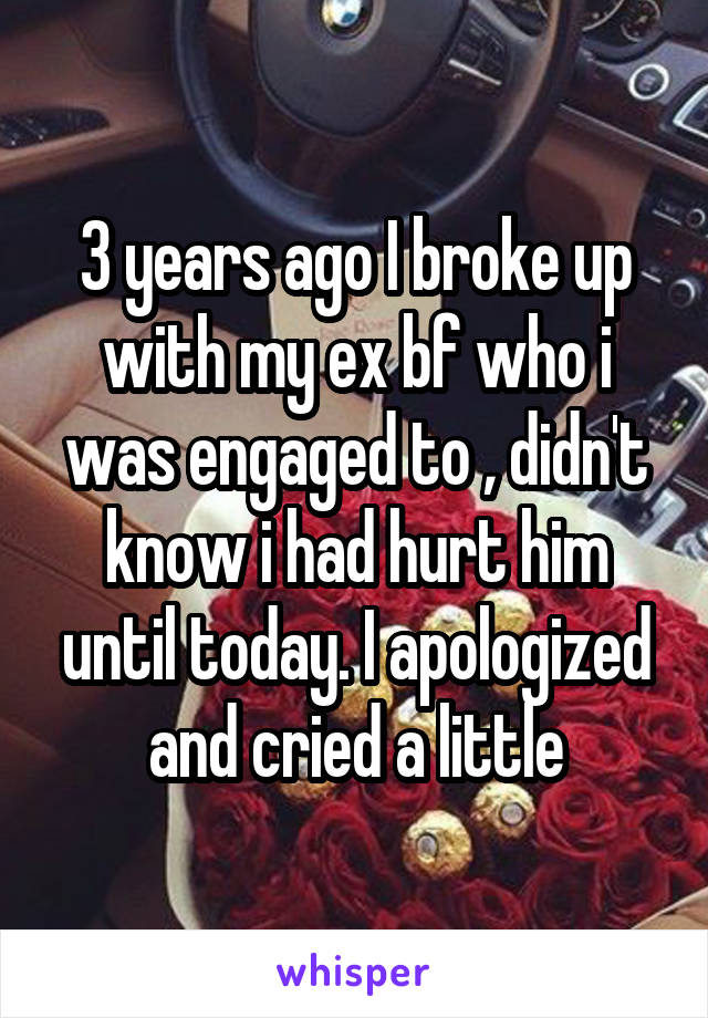 3 years ago I broke up with my ex bf who i was engaged to , didn't know i had hurt him until today. I apologized and cried a little