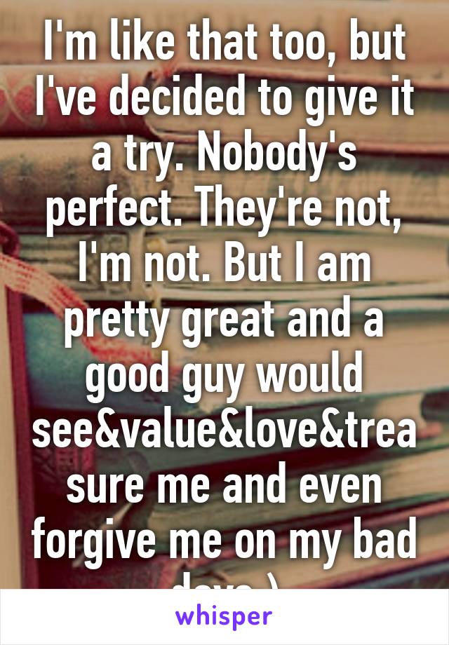 I'm like that too, but I've decided to give it a try. Nobody's perfect. They're not, I'm not. But I am pretty great and a good guy would see&value&love&treasure me and even forgive me on my bad days:)