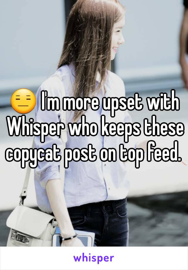 😑 I'm more upset with Whisper who keeps these copycat post on top feed. 