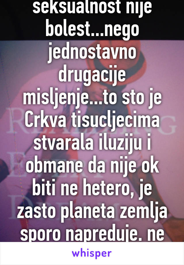 ammm...drukcija seksualnost nije bolest...nego jednostavno drugacije misljenje...to sto je Crkva tisucljecima stvarala iluziju i obmane da nije ok biti ne hetero, je zasto planeta zemlja sporo napreduje. ne znamo postovati razlike.