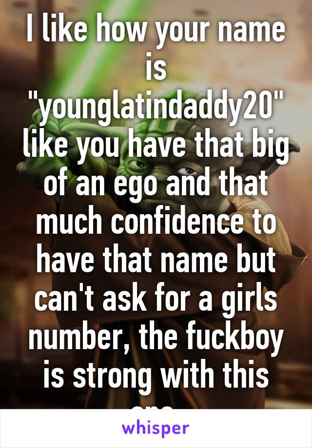 I like how your name is "younglatindaddy20" like you have that big of an ego and that much confidence to have that name but can't ask for a girls number, the fuckboy is strong with this one.