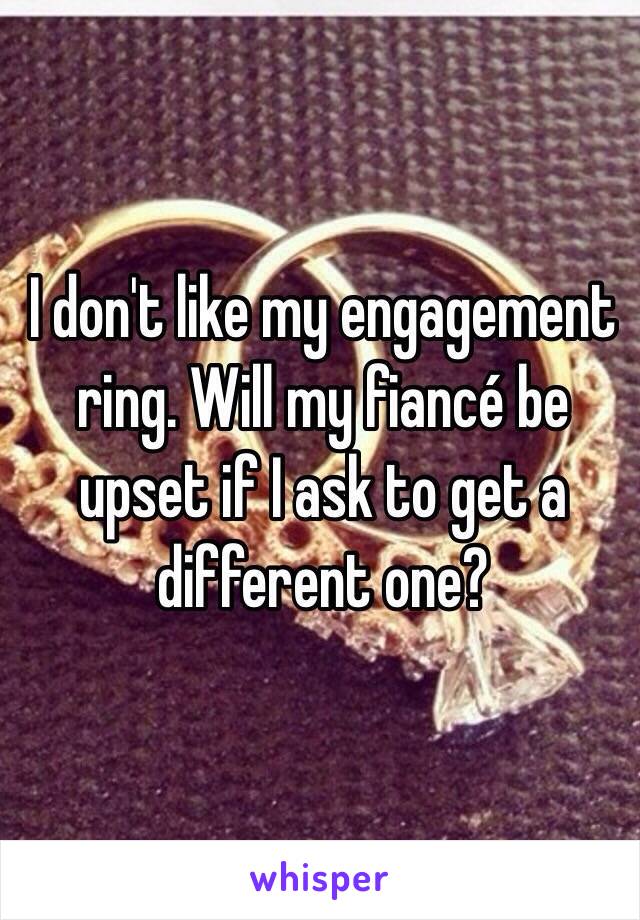 I don't like my engagement ring. Will my fiancé be upset if I ask to get a different one?