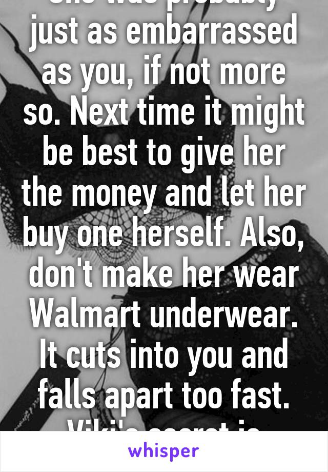 She was probably just as embarrassed as you, if not more so. Next time it might be best to give her the money and let her buy one herself. Also, don't make her wear Walmart underwear. It cuts into you and falls apart too fast. Viki's secret is better. 