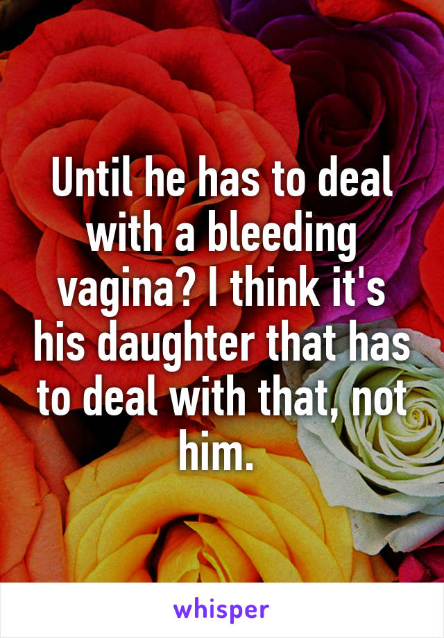 Until he has to deal with a bleeding vagina? I think it's his daughter that has to deal with that, not him. 