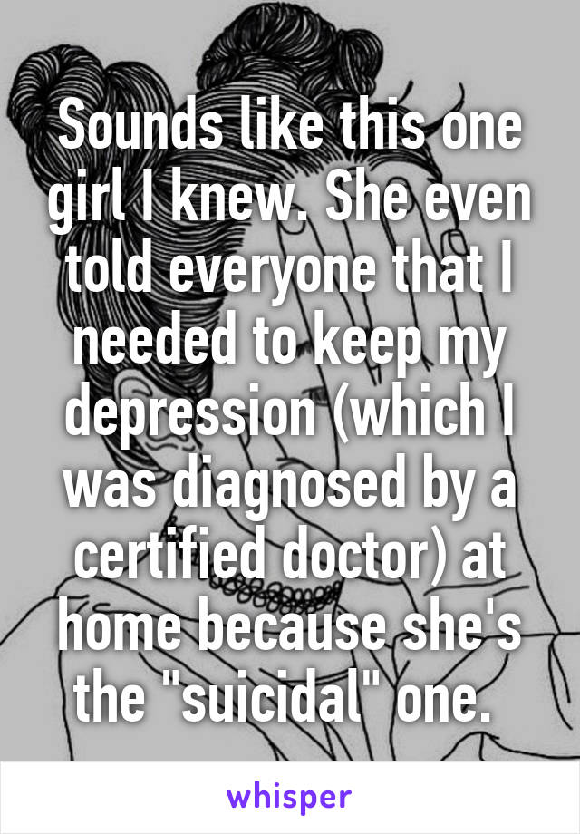 Sounds like this one girl I knew. She even told everyone that I needed to keep my depression (which I was diagnosed by a certified doctor) at home because she's the "suicidal" one. 