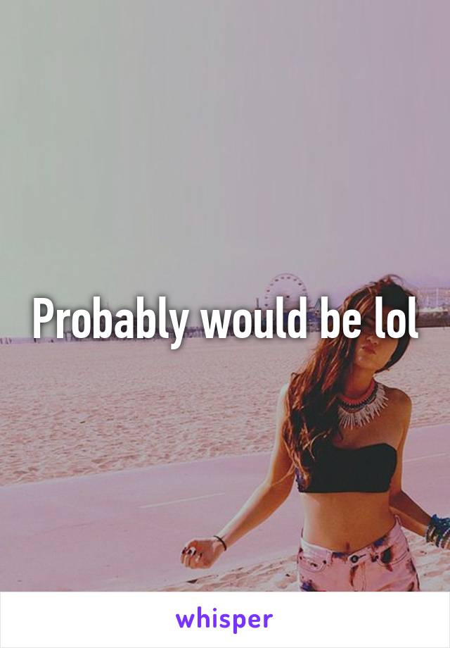 Probably would be lol